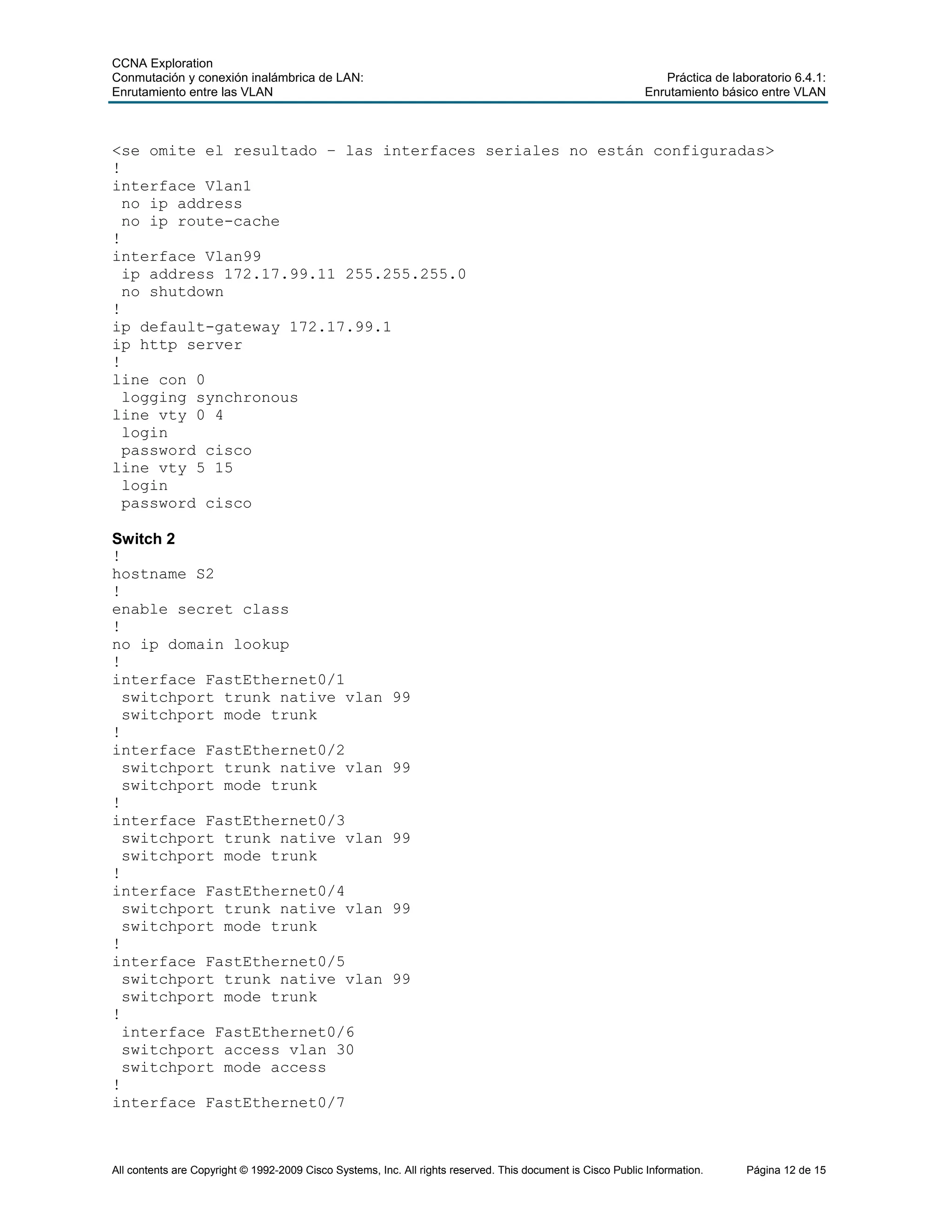 CCNA Exploration
Conmutación y conexión inalámbrica de LAN: Práctica de laboratorio 6.4.1:
Enrutamiento entre las VLAN Enrutamiento básico entre VLAN
All contents are Copyright © 1992-2009 Cisco Systems, Inc. All rights reserved. This document is Cisco Public Information. Página 12 de 15
<se omite el resultado – las interfaces seriales no están configuradas>
!
interface Vlan1
no ip address
no ip route-cache
!
interface Vlan99
ip address 172.17.99.11 255.255.255.0
no shutdown
!
ip default-gateway 172.17.99.1
ip http server
!
line con 0
logging synchronous
line vty 0 4
login
password cisco
line vty 5 15
login
password cisco
Switch 2
!
hostname S2
!
enable secret class
!
no ip domain lookup
!
interface FastEthernet0/1
switchport trunk native vlan 99
switchport mode trunk
!
interface FastEthernet0/2
switchport trunk native vlan 99
switchport mode trunk
!
interface FastEthernet0/3
switchport trunk native vlan 99
switchport mode trunk
!
interface FastEthernet0/4
switchport trunk native vlan 99
switchport mode trunk
!
interface FastEthernet0/5
switchport trunk native vlan 99
switchport mode trunk
!
interface FastEthernet0/6
switchport access vlan 30
switchport mode access
!
interface FastEthernet0/7
 
