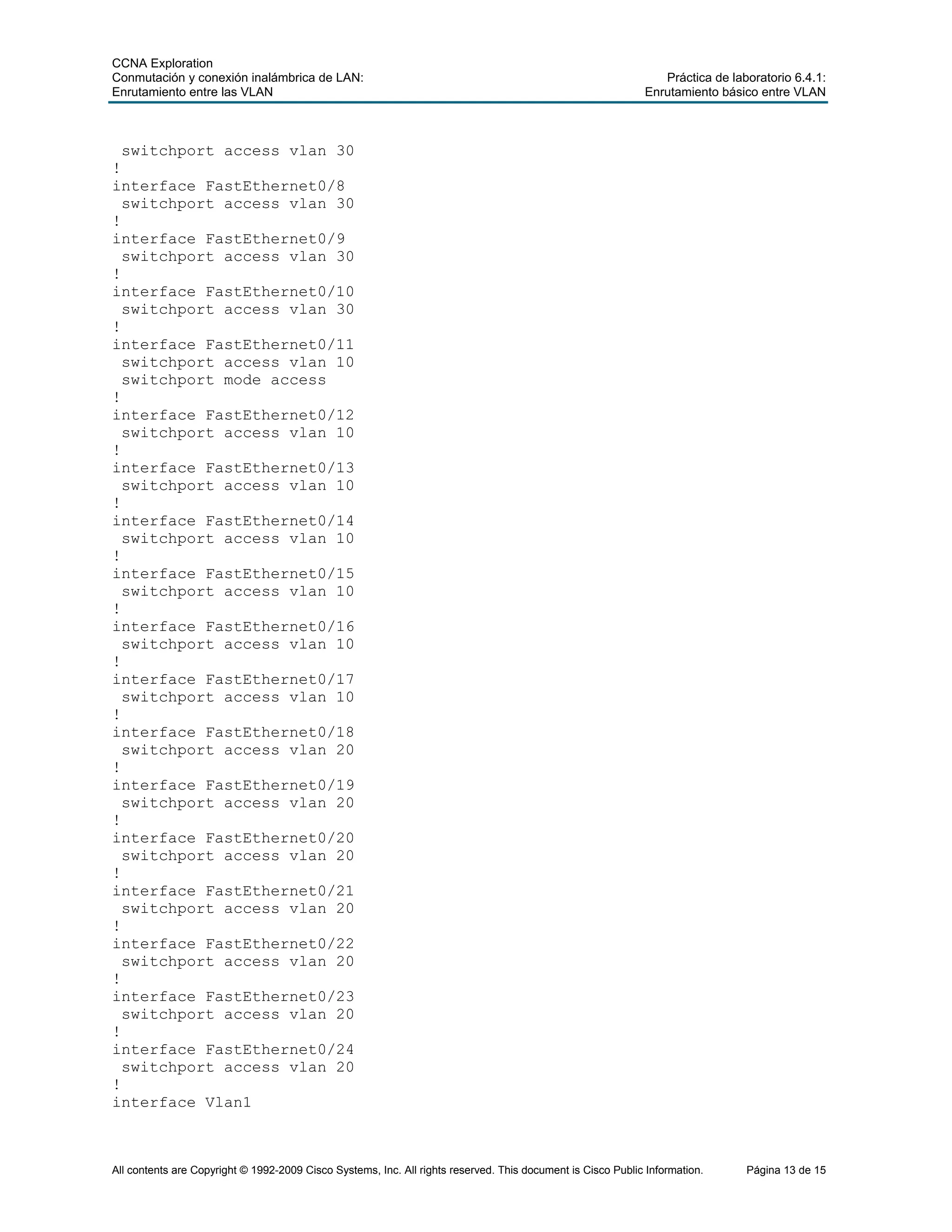 CCNA Exploration
Conmutación y conexión inalámbrica de LAN: Práctica de laboratorio 6.4.1:
Enrutamiento entre las VLAN Enrutamiento básico entre VLAN
All contents are Copyright © 1992-2009 Cisco Systems, Inc. All rights reserved. This document is Cisco Public Information. Página 13 de 15
switchport access vlan 30
!
interface FastEthernet0/8
switchport access vlan 30
!
interface FastEthernet0/9
switchport access vlan 30
!
interface FastEthernet0/10
switchport access vlan 30
!
interface FastEthernet0/11
switchport access vlan 10
switchport mode access
!
interface FastEthernet0/12
switchport access vlan 10
!
interface FastEthernet0/13
switchport access vlan 10
!
interface FastEthernet0/14
switchport access vlan 10
!
interface FastEthernet0/15
switchport access vlan 10
!
interface FastEthernet0/16
switchport access vlan 10
!
interface FastEthernet0/17
switchport access vlan 10
!
interface FastEthernet0/18
switchport access vlan 20
!
interface FastEthernet0/19
switchport access vlan 20
!
interface FastEthernet0/20
switchport access vlan 20
!
interface FastEthernet0/21
switchport access vlan 20
!
interface FastEthernet0/22
switchport access vlan 20
!
interface FastEthernet0/23
switchport access vlan 20
!
interface FastEthernet0/24
switchport access vlan 20
!
interface Vlan1
 