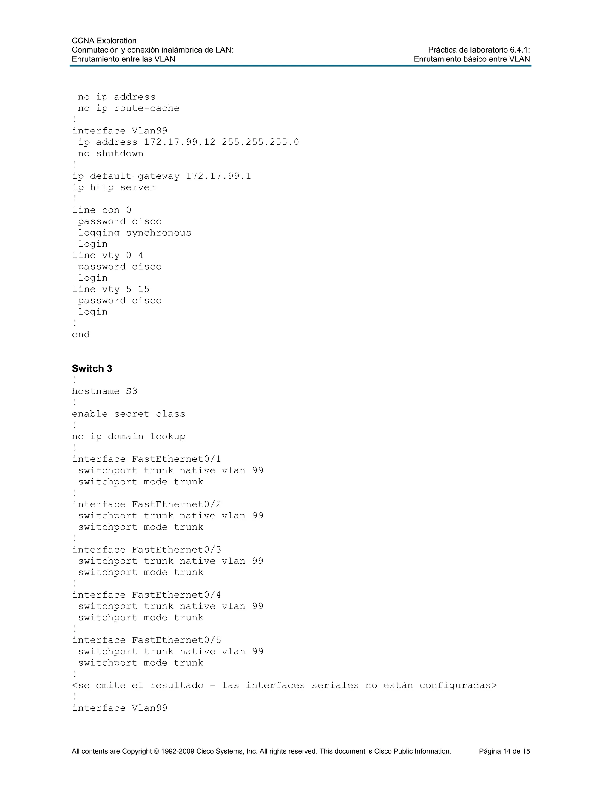CCNA Exploration
Conmutación y conexión inalámbrica de LAN: Práctica de laboratorio 6.4.1:
Enrutamiento entre las VLAN Enrutamiento básico entre VLAN
All contents are Copyright © 1992-2009 Cisco Systems, Inc. All rights reserved. This document is Cisco Public Information. Página 14 de 15
no ip address
no ip route-cache
!
interface Vlan99
ip address 172.17.99.12 255.255.255.0
no shutdown
!
ip default-gateway 172.17.99.1
ip http server
!
line con 0
password cisco
logging synchronous
login
line vty 0 4
password cisco
login
line vty 5 15
password cisco
login
!
end
Switch 3
!
hostname S3
!
enable secret class
!
no ip domain lookup
!
interface FastEthernet0/1
switchport trunk native vlan 99
switchport mode trunk
!
interface FastEthernet0/2
switchport trunk native vlan 99
switchport mode trunk
!
interface FastEthernet0/3
switchport trunk native vlan 99
switchport mode trunk
!
interface FastEthernet0/4
switchport trunk native vlan 99
switchport mode trunk
!
interface FastEthernet0/5
switchport trunk native vlan 99
switchport mode trunk
!
<se omite el resultado – las interfaces seriales no están configuradas>
!
interface Vlan99
 