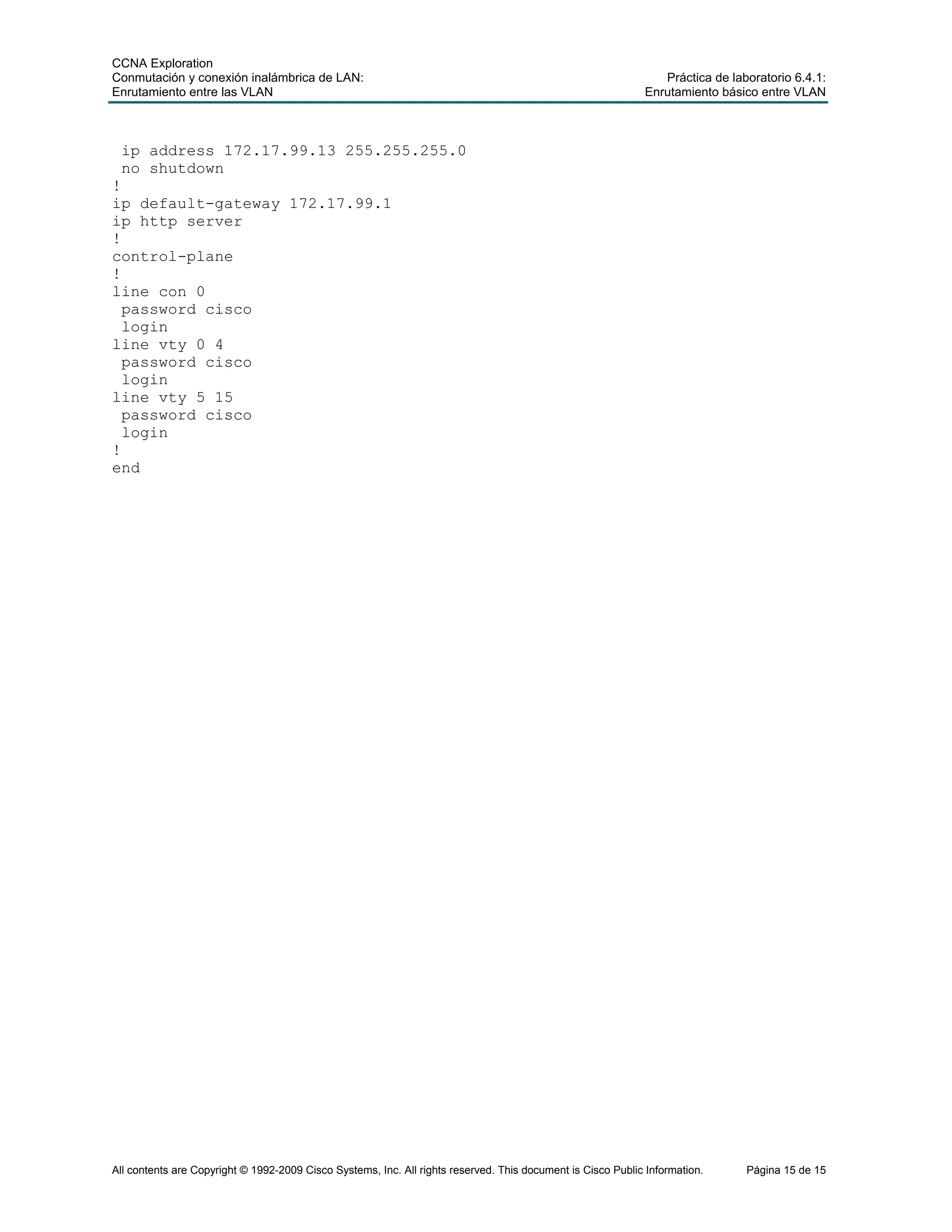 CCNA Exploration
Conmutación y conexión inalámbrica de LAN: Práctica de laboratorio 6.4.1:
Enrutamiento entre las VLAN Enrutamiento básico entre VLAN
All contents are Copyright © 1992-2009 Cisco Systems, Inc. All rights reserved. This document is Cisco Public Information. Página 15 de 15
ip address 172.17.99.13 255.255.255.0
no shutdown
!
ip default-gateway 172.17.99.1
ip http server
!
control-plane
!
line con 0
password cisco
login
line vty 0 4
password cisco
login
line vty 5 15
password cisco
login
!
end
 