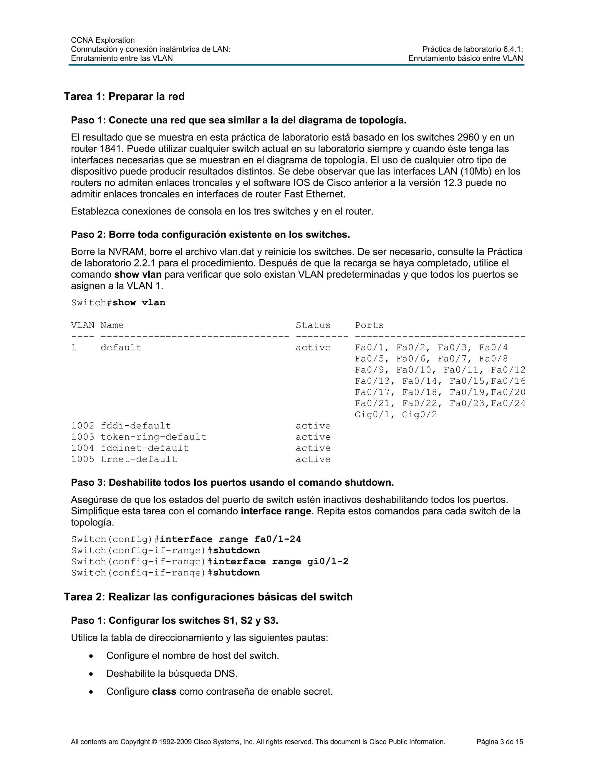 CCNA Exploration
Conmutación y conexión inalámbrica de LAN: Práctica de laboratorio 6.4.1:
Enrutamiento entre las VLAN Enrutamiento básico entre VLAN
All contents are Copyright © 1992-2009 Cisco Systems, Inc. All rights reserved. This document is Cisco Public Information. Página 3 de 15
Tarea 1: Preparar la red
Paso 1: Conecte una red que sea similar a la del diagrama de topología.
El resultado que se muestra en esta práctica de laboratorio está basado en los switches 2960 y en un
router 1841. Puede utilizar cualquier switch actual en su laboratorio siempre y cuando éste tenga las
interfaces necesarias que se muestran en el diagrama de topología. El uso de cualquier otro tipo de
dispositivo puede producir resultados distintos. Se debe observar que las interfaces LAN (10Mb) en los
routers no admiten enlaces troncales y el software IOS de Cisco anterior a la versión 12.3 puede no
admitir enlaces troncales en interfaces de router Fast Ethernet.
Establezca conexiones de consola en los tres switches y en el router.
Paso 2: Borre toda configuración existente en los switches.
Borre la NVRAM, borre el archivo vlan.dat y reinicie los switches. De ser necesario, consulte la Práctica
de laboratorio 2.2.1 para el procedimiento. Después de que la recarga se haya completado, utilice el
comando show vlan para verificar que solo existan VLAN predeterminadas y que todos los puertos se
asignen a la VLAN 1.
Switch#show vlan
VLAN Name Status Ports
---- -------------------------------- --------- -----------------------------
1 default active Fa0/1, Fa0/2, Fa0/3, Fa0/4
Fa0/5, Fa0/6, Fa0/7, Fa0/8
Fa0/9, Fa0/10, Fa0/11, Fa0/12
Fa0/13, Fa0/14, Fa0/15,Fa0/16
Fa0/17, Fa0/18, Fa0/19,Fa0/20
Fa0/21, Fa0/22, Fa0/23,Fa0/24
Gig0/1, Gig0/2
1002 fddi-default active
1003 token-ring-default active
1004 fddinet-default active
1005 trnet-default active
Paso 3: Deshabilite todos los puertos usando el comando shutdown.
Asegúrese de que los estados del puerto de switch estén inactivos deshabilitando todos los puertos.
Simplifique esta tarea con el comando interface range. Repita estos comandos para cada switch de la
topología.
Switch(config)#interface range fa0/1-24
Switch(config-if-range)#shutdown
Switch(config-if-range)#interface range gi0/1-2
Switch(config-if-range)#shutdown
Tarea 2: Realizar las configuraciones básicas del switch
Paso 1: Configurar los switches S1, S2 y S3.
Utilice la tabla de direccionamiento y las siguientes pautas:
• Configure el nombre de host del switch.
• Deshabilite la búsqueda DNS.
• Configure class como contraseña de enable secret.
 