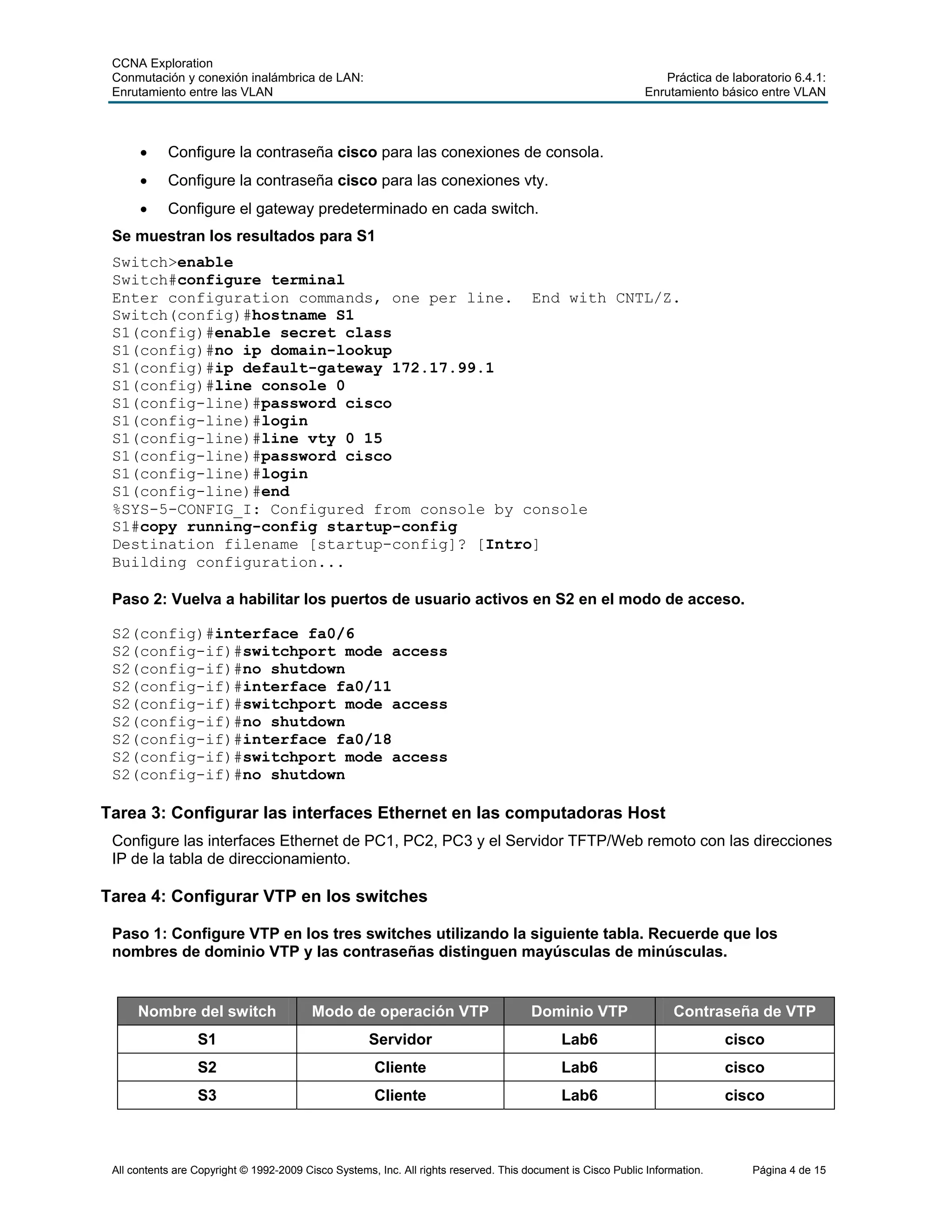 CCNA Exploration
Conmutación y conexión inalámbrica de LAN: Práctica de laboratorio 6.4.1:
Enrutamiento entre las VLAN Enrutamiento básico entre VLAN
All contents are Copyright © 1992-2009 Cisco Systems, Inc. All rights reserved. This document is Cisco Public Information. Página 4 de 15
• Configure la contraseña cisco para las conexiones de consola.
• Configure la contraseña cisco para las conexiones vty.
• Configure el gateway predeterminado en cada switch.
Se muestran los resultados para S1
Switch>enable
Switch#configure terminal
Enter configuration commands, one per line. End with CNTL/Z.
Switch(config)#hostname S1
S1(config)#enable secret class
S1(config)#no ip domain-lookup
S1(config)#ip default-gateway 172.17.99.1
S1(config)#line console 0
S1(config-line)#password cisco
S1(config-line)#login
S1(config-line)#line vty 0 15
S1(config-line)#password cisco
S1(config-line)#login
S1(config-line)#end
%SYS-5-CONFIG_I: Configured from console by console
S1#copy running-config startup-config
Destination filename [startup-config]? [Intro]
Building configuration...
Paso 2: Vuelva a habilitar los puertos de usuario activos en S2 en el modo de acceso.
S2(config)#interface fa0/6
S2(config-if)#switchport mode access
S2(config-if)#no shutdown
S2(config-if)#interface fa0/11
S2(config-if)#switchport mode access
S2(config-if)#no shutdown
S2(config-if)#interface fa0/18
S2(config-if)#switchport mode access
S2(config-if)#no shutdown
Tarea 3: Configurar las interfaces Ethernet en las computadoras Host
Configure las interfaces Ethernet de PC1, PC2, PC3 y el Servidor TFTP/Web remoto con las direcciones
IP de la tabla de direccionamiento.
Tarea 4: Configurar VTP en los switches
Paso 1: Configure VTP en los tres switches utilizando la siguiente tabla. Recuerde que los
nombres de dominio VTP y las contraseñas distinguen mayúsculas de minúsculas.
Nombre del switch Modo de operación VTP Dominio VTP Contraseña de VTP
S1 Servidor Lab6 cisco
S2 Cliente Lab6 cisco
S3 Cliente Lab6 cisco
 