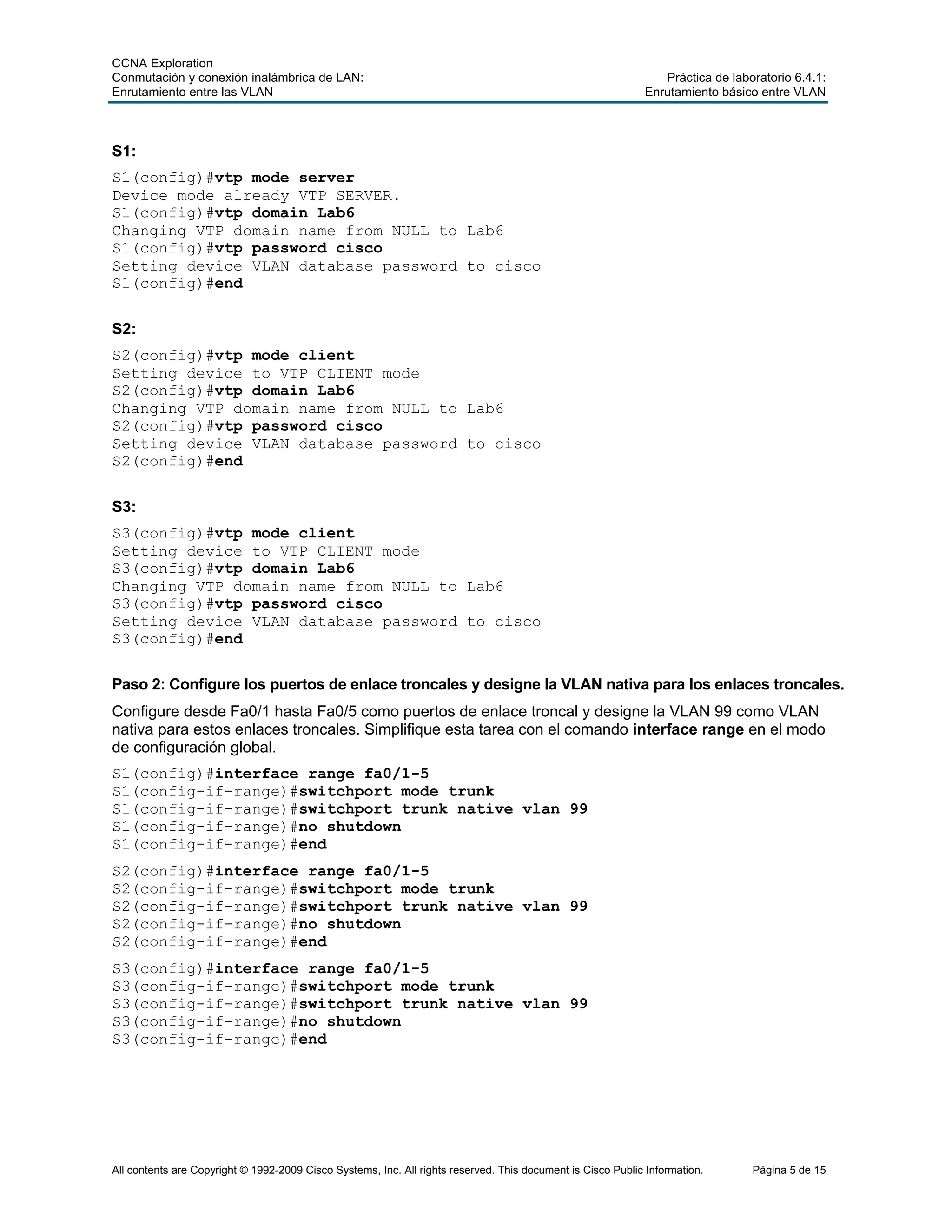 CCNA Exploration
Conmutación y conexión inalámbrica de LAN: Práctica de laboratorio 6.4.1:
Enrutamiento entre las VLAN Enrutamiento básico entre VLAN
All contents are Copyright © 1992-2009 Cisco Systems, Inc. All rights reserved. This document is Cisco Public Information. Página 5 de 15
S1:
S1(config)#vtp mode server
Device mode already VTP SERVER.
S1(config)#vtp domain Lab6
Changing VTP domain name from NULL to Lab6
S1(config)#vtp password cisco
Setting device VLAN database password to cisco
S1(config)#end
S2:
S2(config)#vtp mode client
Setting device to VTP CLIENT mode
S2(config)#vtp domain Lab6
Changing VTP domain name from NULL to Lab6
S2(config)#vtp password cisco
Setting device VLAN database password to cisco
S2(config)#end
S3:
S3(config)#vtp mode client
Setting device to VTP CLIENT mode
S3(config)#vtp domain Lab6
Changing VTP domain name from NULL to Lab6
S3(config)#vtp password cisco
Setting device VLAN database password to cisco
S3(config)#end
Paso 2: Configure los puertos de enlace troncales y designe la VLAN nativa para los enlaces troncales.
Configure desde Fa0/1 hasta Fa0/5 como puertos de enlace troncal y designe la VLAN 99 como VLAN
nativa para estos enlaces troncales. Simplifique esta tarea con el comando interface range en el modo
de configuración global.
S1(config)#interface range fa0/1-5
S1(config-if-range)#switchport mode trunk
S1(config-if-range)#switchport trunk native vlan 99
S1(config-if-range)#no shutdown
S1(config-if-range)#end
S2(config)#interface range fa0/1-5
S2(config-if-range)#switchport mode trunk
S2(config-if-range)#switchport trunk native vlan 99
S2(config-if-range)#no shutdown
S2(config-if-range)#end
S3(config)#interface range fa0/1-5
S3(config-if-range)#switchport mode trunk
S3(config-if-range)#switchport trunk native vlan 99
S3(config-if-range)#no shutdown
S3(config-if-range)#end
 