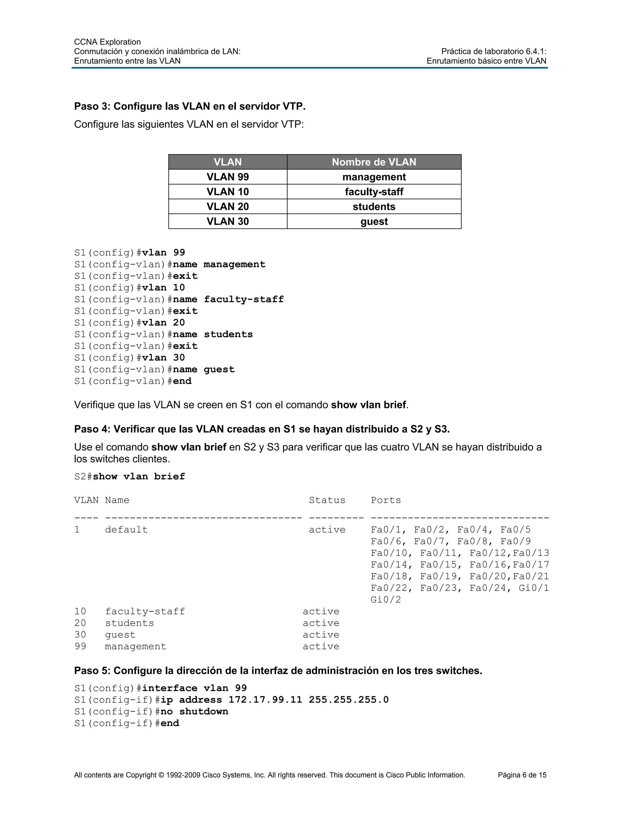CCNA Exploration
Conmutación y conexión inalámbrica de LAN: Práctica de laboratorio 6.4.1:
Enrutamiento entre las VLAN Enrutamiento básico entre VLAN
All contents are Copyright © 1992-2009 Cisco Systems, Inc. All rights reserved. This document is Cisco Public Information. Página 6 de 15
Paso 3: Configure las VLAN en el servidor VTP.
Configure las siguientes VLAN en el servidor VTP:
VLAN Nombre de VLAN
VLAN 99 management
VLAN 10 faculty-staff
VLAN 20 students
VLAN 30 guest
S1(config)#vlan 99
S1(config-vlan)#name management
S1(config-vlan)#exit
S1(config)#vlan 10
S1(config-vlan)#name faculty-staff
S1(config-vlan)#exit
S1(config)#vlan 20
S1(config-vlan)#name students
S1(config-vlan)#exit
S1(config)#vlan 30
S1(config-vlan)#name guest
S1(config-vlan)#end
Verifique que las VLAN se creen en S1 con el comando show vlan brief.
Paso 4: Verificar que las VLAN creadas en S1 se hayan distribuido a S2 y S3.
Use el comando show vlan brief en S2 y S3 para verificar que las cuatro VLAN se hayan distribuido a
los switches clientes.
S2#show vlan brief
VLAN Name Status Ports
---- -------------------------------- --------- -----------------------------
1 default active Fa0/1, Fa0/2, Fa0/4, Fa0/5
Fa0/6, Fa0/7, Fa0/8, Fa0/9
Fa0/10, Fa0/11, Fa0/12,Fa0/13
Fa0/14, Fa0/15, Fa0/16,Fa0/17
Fa0/18, Fa0/19, Fa0/20,Fa0/21
Fa0/22, Fa0/23, Fa0/24, Gi0/1
Gi0/2
10 faculty-staff active
20 students active
30 guest active
99 management active
Paso 5: Configure la dirección de la interfaz de administración en los tres switches.
S1(config)#interface vlan 99
S1(config-if)#ip address 172.17.99.11 255.255.255.0
S1(config-if)#no shutdown
S1(config-if)#end
 