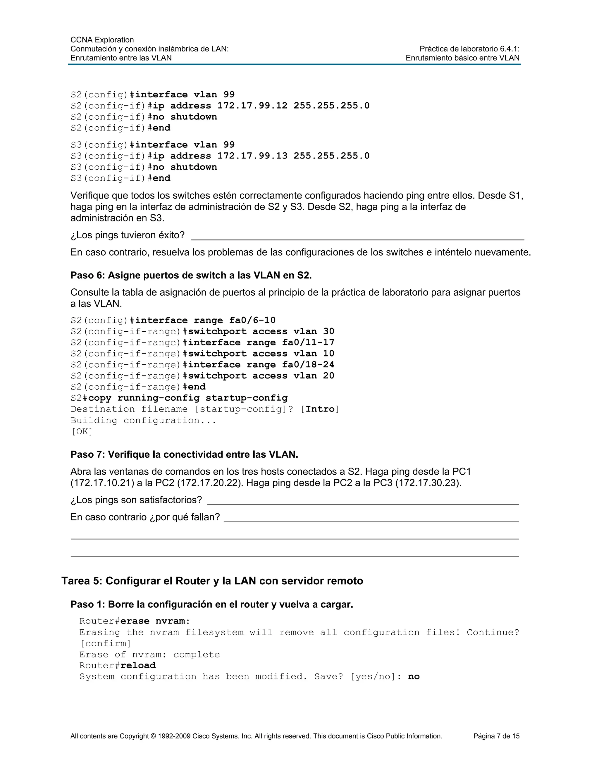CCNA Exploration
Conmutación y conexión inalámbrica de LAN: Práctica de laboratorio 6.4.1:
Enrutamiento entre las VLAN Enrutamiento básico entre VLAN
All contents are Copyright © 1992-2009 Cisco Systems, Inc. All rights reserved. This document is Cisco Public Information. Página 7 de 15
S2(config)#interface vlan 99
S2(config-if)#ip address 172.17.99.12 255.255.255.0
S2(config-if)#no shutdown
S2(config-if)#end
S3(config)#interface vlan 99
S3(config-if)#ip address 172.17.99.13 255.255.255.0
S3(config-if)#no shutdown
S3(config-if)#end
Verifique que todos los switches estén correctamente configurados haciendo ping entre ellos. Desde S1,
haga ping en la interfaz de administración de S2 y S3. Desde S2, haga ping a la interfaz de
administración en S3.
¿Los pings tuvieron éxito? _____________________________________________________________
En caso contrario, resuelva los problemas de las configuraciones de los switches e inténtelo nuevamente.
Paso 6: Asigne puertos de switch a las VLAN en S2.
Consulte la tabla de asignación de puertos al principio de la práctica de laboratorio para asignar puertos
a las VLAN.
S2(config)#interface range fa0/6-10
S2(config-if-range)#switchport access vlan 30
S2(config-if-range)#interface range fa0/11-17
S2(config-if-range)#switchport access vlan 10
S2(config-if-range)#interface range fa0/18-24
S2(config-if-range)#switchport access vlan 20
S2(config-if-range)#end
S2#copy running-config startup-config
Destination filename [startup-config]? [Intro]
Building configuration...
[OK]
Paso 7: Verifique la conectividad entre las VLAN.
Abra las ventanas de comandos en los tres hosts conectados a S2. Haga ping desde la PC1
(172.17.10.21) a la PC2 (172.17.20.22). Haga ping desde la PC2 a la PC3 (172.17.30.23).
¿Los pings son satisfactorios? _________________________________________________________
En caso contrario ¿por qué fallan? ______________________________________________________
__________________________________________________________________________________
__________________________________________________________________________________
Tarea 5: Configurar el Router y la LAN con servidor remoto
Paso 1: Borre la configuración en el router y vuelva a cargar.
Router#erase nvram:
Erasing the nvram filesystem will remove all configuration files! Continue?
[confirm]
Erase of nvram: complete
Router#reload
System configuration has been modified. Save? [yes/no]: no
 