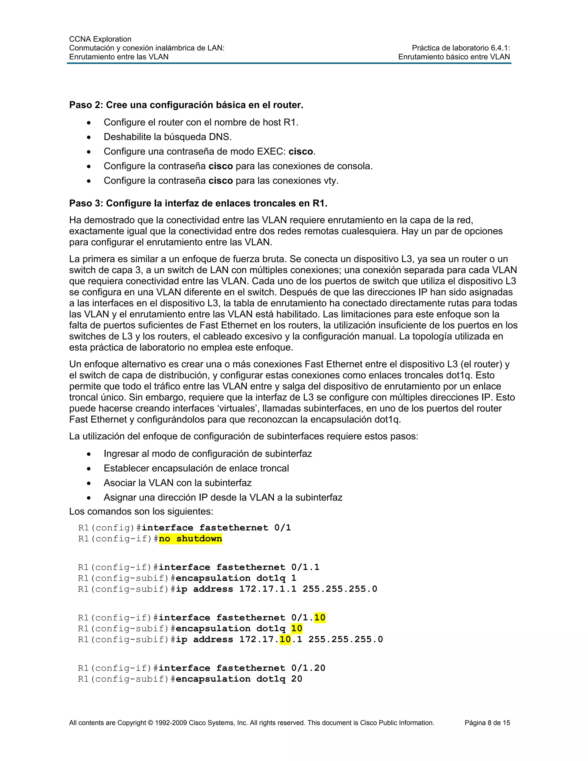 CCNA Exploration
Conmutación y conexión inalámbrica de LAN: Práctica de laboratorio 6.4.1:
Enrutamiento entre las VLAN Enrutamiento básico entre VLAN
All contents are Copyright © 1992-2009 Cisco Systems, Inc. All rights reserved. This document is Cisco Public Information. Página 8 de 15
Paso 2: Cree una configuración básica en el router.
• Configure el router con el nombre de host R1.
• Deshabilite la búsqueda DNS.
• Configure una contraseña de modo EXEC: cisco.
• Configure la contraseña cisco para las conexiones de consola.
• Configure la contraseña cisco para las conexiones vty.
Paso 3: Configure la interfaz de enlaces troncales en R1.
Ha demostrado que la conectividad entre las VLAN requiere enrutamiento en la capa de la red,
exactamente igual que la conectividad entre dos redes remotas cualesquiera. Hay un par de opciones
para configurar el enrutamiento entre las VLAN.
La primera es similar a un enfoque de fuerza bruta. Se conecta un dispositivo L3, ya sea un router o un
switch de capa 3, a un switch de LAN con múltiples conexiones; una conexión separada para cada VLAN
que requiera conectividad entre las VLAN. Cada uno de los puertos de switch que utiliza el dispositivo L3
se configura en una VLAN diferente en el switch. Después de que las direcciones IP han sido asignadas
a las interfaces en el dispositivo L3, la tabla de enrutamiento ha conectado directamente rutas para todas
las VLAN y el enrutamiento entre las VLAN está habilitado. Las limitaciones para este enfoque son la
falta de puertos suficientes de Fast Ethernet en los routers, la utilización insuficiente de los puertos en los
switches de L3 y los routers, el cableado excesivo y la configuración manual. La topología utilizada en
esta práctica de laboratorio no emplea este enfoque.
Un enfoque alternativo es crear una o más conexiones Fast Ethernet entre el dispositivo L3 (el router) y
el switch de capa de distribución, y configurar estas conexiones como enlaces troncales dot1q. Esto
permite que todo el tráfico entre las VLAN entre y salga del dispositivo de enrutamiento por un enlace
troncal único. Sin embargo, requiere que la interfaz de L3 se configure con múltiples direcciones IP. Esto
puede hacerse creando interfaces ‘virtuales’, llamadas subinterfaces, en uno de los puertos del router
Fast Ethernet y configurándolos para que reconozcan la encapsulación dot1q.
La utilización del enfoque de configuración de subinterfaces requiere estos pasos:
• Ingresar al modo de configuración de subinterfaz
• Establecer encapsulación de enlace troncal
• Asociar la VLAN con la subinterfaz
• Asignar una dirección IP desde la VLAN a la subinterfaz
Los comandos son los siguientes:
R1(config)#interface fastethernet 0/1
R1(config-if)#no shutdown
R1(config-if)#interface fastethernet 0/1.1
R1(config-subif)#encapsulation dot1q 1
R1(config-subif)#ip address 172.17.1.1 255.255.255.0
R1(config-if)#interface fastethernet 0/1.10
R1(config-subif)#encapsulation dot1q 10
R1(config-subif)#ip address 172.17.10.1 255.255.255.0
R1(config-if)#interface fastethernet 0/1.20
R1(config-subif)#encapsulation dot1q 20
 