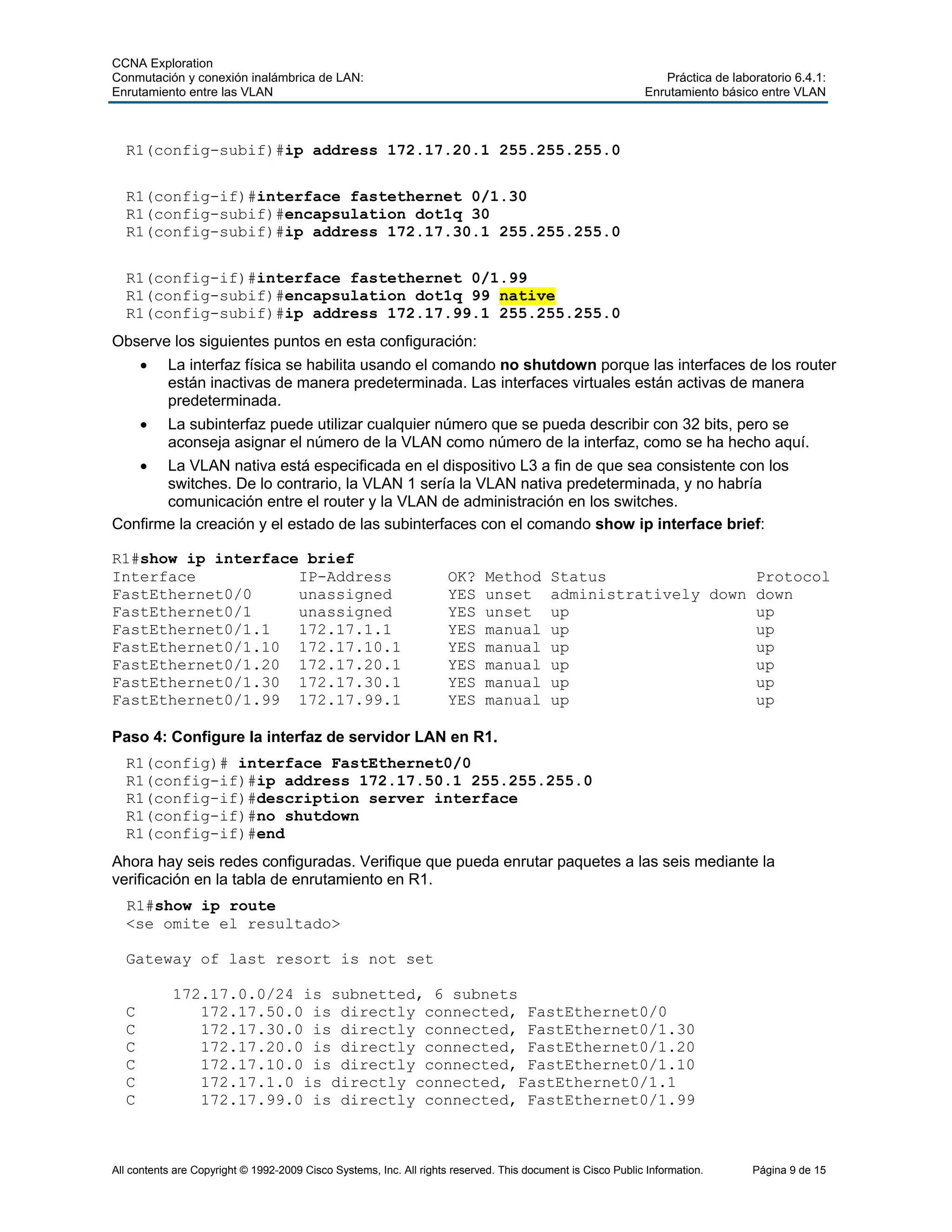 CCNA Exploration
Conmutación y conexión inalámbrica de LAN: Práctica de laboratorio 6.4.1:
Enrutamiento entre las VLAN Enrutamiento básico entre VLAN
All contents are Copyright © 1992-2009 Cisco Systems, Inc. All rights reserved. This document is Cisco Public Information. Página 9 de 15
R1(config-subif)#ip address 172.17.20.1 255.255.255.0
R1(config-if)#interface fastethernet 0/1.30
R1(config-subif)#encapsulation dot1q 30
R1(config-subif)#ip address 172.17.30.1 255.255.255.0
R1(config-if)#interface fastethernet 0/1.99
R1(config-subif)#encapsulation dot1q 99 native
R1(config-subif)#ip address 172.17.99.1 255.255.255.0
Observe los siguientes puntos en esta configuración:
• La interfaz física se habilita usando el comando no shutdown porque las interfaces de los router
están inactivas de manera predeterminada. Las interfaces virtuales están activas de manera
predeterminada.
• La subinterfaz puede utilizar cualquier número que se pueda describir con 32 bits, pero se
aconseja asignar el número de la VLAN como número de la interfaz, como se ha hecho aquí.
• La VLAN nativa está especificada en el dispositivo L3 a fin de que sea consistente con los
switches. De lo contrario, la VLAN 1 sería la VLAN nativa predeterminada, y no habría
comunicación entre el router y la VLAN de administración en los switches.
Confirme la creación y el estado de las subinterfaces con el comando show ip interface brief:
R1#show ip interface brief
Interface IP-Address OK? Method Status Protocol
FastEthernet0/0 unassigned YES unset administratively down down
FastEthernet0/1 unassigned YES unset up up
FastEthernet0/1.1 172.17.1.1 YES manual up up
FastEthernet0/1.10 172.17.10.1 YES manual up up
FastEthernet0/1.20 172.17.20.1 YES manual up up
FastEthernet0/1.30 172.17.30.1 YES manual up up
FastEthernet0/1.99 172.17.99.1 YES manual up up
Paso 4: Configure la interfaz de servidor LAN en R1.
R1(config)# interface FastEthernet0/0
R1(config-if)#ip address 172.17.50.1 255.255.255.0
R1(config-if)#description server interface
R1(config-if)#no shutdown
R1(config-if)#end
Ahora hay seis redes configuradas. Verifique que pueda enrutar paquetes a las seis mediante la
verificación en la tabla de enrutamiento en R1.
R1#show ip route
<se omite el resultado>
Gateway of last resort is not set
172.17.0.0/24 is subnetted, 6 subnets
C 172.17.50.0 is directly connected, FastEthernet0/0
C 172.17.30.0 is directly connected, FastEthernet0/1.30
C 172.17.20.0 is directly connected, FastEthernet0/1.20
C 172.17.10.0 is directly connected, FastEthernet0/1.10
C 172.17.1.0 is directly connected, FastEthernet0/1.1
C 172.17.99.0 is directly connected, FastEthernet0/1.99
 