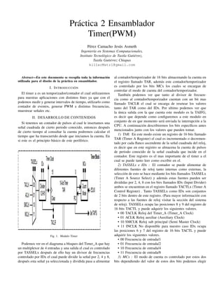 Práctica 2 Ensamblador
Timer(PWM)
Pérez Camacho Jesús Asmeth
Ingeniería en Sistemas Computacionales,
Instituto Tecnológico de Tuxtla Gutiérrez,
Tuxtla Gutiérrez Chiapas
killerMstr1@gmail.com
Abstract—En este documento se recopila toda la información
utilizada para el diseño de la práctica en ensamblador.
I. INTRODUCCIÓN
El timer a es un temporizador/contador el cual utilizaremos
para nuestras aplicaciones con distintos ﬁnes ya que con el
podemos medir y generar intervalos de tiempo, utilizarlo como
contador de eventos, generar PWM a distintas frecuencias,
muestrear señales etc.
II. DESARROLLO DE CONTENIDOS
Si tenemos un contador de pulsos al cual le insertamos una
señal cuadrada de cierto periodo conocido, entonces después
de cierto tiempo al consultar la cuenta podremos calcular el
tiempo que ha transcurrido desde que iniciamos la cuenta. En
si este es el principio básico de este periférico.
Fig. 1. Modulo Timer
Podemos ver en el diagrama a bloques del Timer_A que hay
un multiplexor de 4 entradas y una salida el cual es controlado
por TASSELx después de ello hay un divisor de frecuencias
controlado por IDx el cual puede dividir la señal por 2, 4 y 8,
después esta señal ya seleccionada y dividida pasa a alimentar
al contador/temporizador de 16 bits almacenando la cuenta en
el registro llamado TAR, además este contador/temporizador
es controlado por los bits MCx los cuales se encargan de
controlar el modo de cuenta del contador/temporizador.
También podemos ver que tanto al divisor de frecuen-
cia como al contador/temporizador cuentan con un bit mas
llamado TACLR el cual se encarga de resetear los valores
tanto del TAR como del IDx. Por ultimo podemos ver que
la única salida con la que cuenta este modulo es la TAIFG,
es decir que depende como conﬁguremos a este modulo en
conjunto de en que momento será enviada la interrupción a la
CPU. A continuación describiremos los bits especíﬁcos antes
mencionados junto con los valores que pueden tomar.
1) TAR: En este modo existe un registro de 16 bits llamado
TAR (Timer A Register) el cual es incrementado o decremen-
tado por cada ﬂanco ascendente de la señal cuadrada del reloj,
es decir que en este registro se almacena la cuenta de pulsos
de periodo conocido de la señal cuadrada que incide en el
contador. Este registro es el mas importante de el timer a el
cual se puede tanto leer como escribir en el.
2) TASSELx e IDx : El contador se puede alimentar de
diferentes fuentes de reloj tanto internas como externas, la
selección de esto se hace mediante los bits llamados TASSELx
(Timer A Source Select) y además estas fuentes pueden ser
divididas por 2, 4, 8 con los birs llamados IDx (Input Divider)
ambos se encuentran en el registro llamado TACTLx (Timer A
Control Register) . Tanto TASSELx como IDx son conjuntos
de 2 bits dentro de este registro. (Para mayor información con
respecto a las fuentes de reloj visitar la sección del sistema
de reloj). TASSELx ocupa las posiciones 8 y 9 del registro de
16 bits TACTL y puede adquirir los siguientes valores.
• 00 TACLK Reloj del Timer_A (Timer_A Clock)
• 01 ACLK Reloj auxiliar (Auxiliary Clock)
• 10 SMCLK Reloj sub principal (Semi Master Clock)
• 11 INCLK No disponible para nuestro caso IDx ocupa
las posiciones 6 y 7 del registro de 16 bits TACTL y puede
adquirir los siguientes valores.
• 00 Frecuencia de entrada/1
• 01 Frecuencia de entrada/2
• 10 Frecuencia de entrada/4
• 11 Frecuencia de entrada/8
3) MCx : El modo de cuenta es controlado por estos dos
bits dependiendo del valor de estos dos bits podemos elegir
 