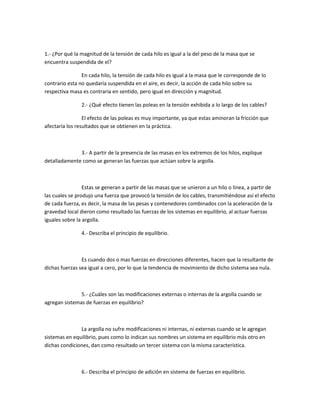 1.- ¿Por qué la magnitud de la tensión de cada hilo es igual a la del peso de la masa que se
encuentra suspendida de el?

                En cada hilo, la tensión de cada hilo es igual a la masa que le corresponde de lo
contrario esta no quedaría suspendida en el aire, es decir, la acción de cada hilo sobre su
respectiva masa es contraria en sentido, pero igual en dirección y magnitud.

                2.- ¿Qué efecto tienen las poleas en la tensión exhibida a lo largo de los cables?

                 El efecto de las poleas es muy importante, ya que estas aminoran la fricción que
afectaría los resultados que se obtienen en la práctica.



              3.- A partir de la presencia de las masas en los extremos de los hilos, explique
detalladamente como se generan las fuerzas que actúan sobre la argolla.



                 Estas se generan a partir de las masas que se unieron a un hilo o linea, a partir de
las cuales se produjo una fuerza que provocó la tensión de los cables, transmitiéndose así el efecto
de cada fuerza, es decir, la masa de las pesas y contenedores combinados con la aceleración de la
gravedad local dieron como resultado las fuerzas de los sistemas en equilibrio, al actuar fuerzas
iguales sobre la argolla.

                4.- Describa el principio de equilibrio.



                Es cuando dos o mas fuerzas en direcciones diferentes, hacen que la resultante de
dichas fuerzas sea igual a cero, por lo que la tendencia de movimiento de dicho sistema sea nula.



               5.- ¿Cuáles son las modificaciones externas o internas de la argolla cuando se
agregan sistemas de fuerzas en equilibrio?



               La argolla no sufre modificaciones ni internas, ni externas cuando se le agregan
sistemas en equilibrio, pues como lo indican sus nombres un sistema en equilibrio más otro en
dichas condiciones, dan como resultado un tercer sistema con la misma característica.



                6.- Describa el principio de adición en sistema de fuerzas en equilibrio.
 