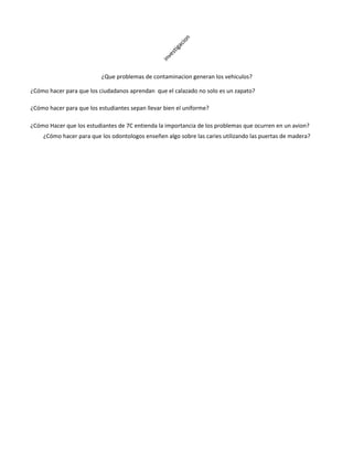 n
                                                        cio
                                                     iga
                                                     st
                                                   ve
                                                 in
                          ¿Que problemas de contaminacion generan los vehiculos?

¿Cómo hacer para que los ciudadanos aprendan que el calazado no solo es un zapato?

¿Cómo hacer para que los estudiantes sepan llevar bien el uniforme?

¿Cómo Hacer que los estudiantes de 7C entienda la importancia de los problemas que ocurren en un avion?
    ¿Cómo hacer para que los odontologos enseñen algo sobre las caries utilizando las puertas de madera?
 