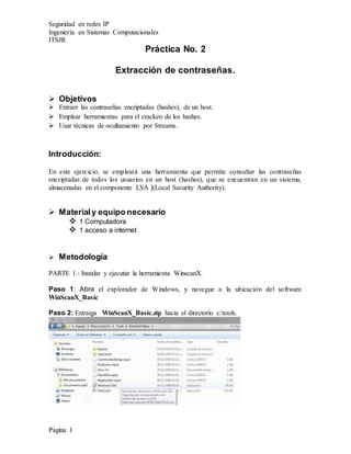 Seguridad en redes IP
Ingeniería en Sistemas Computacionales
ITSJR
Página 1
Práctica No. 2
Extracción de contraseñas.
 Objetivos
 Extraer las contraseñas encriptadas (hashes), de un host.
 Emplear herramientas para el crackeo de los hashes.
 Usar técnicas de ocultamiento por Streams.
Introducción:
En este ejercicio, se empleará una herramienta que permite consultar las contraseñas
encriptadas de todos los usuarios en un host (hashes), que se encuentran en un sistema,
almacenadas en el componente LSA ](Local Security Authority).
 Materialy equipo necesario
 1 Computadora
 1 acceso a internet
 Metodología
PARTE 1.- Instalar y ejecutar la herramienta WinscanX.
Paso 1: Abra el explorador de Windows, y navegue a la ubicación del software
WinScanX_Basic
Paso 2: Extraiga WinScanX_Basic.zip hacia el directorio c:tools.
 