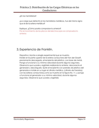 Práctica 2: Distribución de las Cargas Eléctricas en los
Conductores
Electricidad y Magnetismo. Página 14
¿En los hemisferios?
¿La carga que detectó en los hemisferios metálicos, fue del mismo signo
que el de la esfera metálica?
Explique, ¿Cómo podría comprobar lo anterior?
Por el movimiento de las placas del electroscopio se comprueba lo
anterior.
3. Experiencia de Franklin.
Dispositivo: Monte e arreglo experimental que se muestra.
Instale en la parte superior de la esfera conductora del Van der Graaff,
previamente descargado, el recipiente del plástico, con base de metal.
Ponga a funcionar a su mínima velocidad durante algunos segundos.
Observe lo que sucede y regístrelo realizando lo anterior, desconecte el
generador y descárguelo. Quite el recipiente con paredes de plástico del
generador e instale en su lugar el cilindro metálico, (cilindro de Faraday),
con las esferas conductoras,como se muestra en la figura No. 11, y ponga
a funcionar el generador a su mínima velocidad, durante algunos
segundos. Observe lo que sucede y regístrelo
 