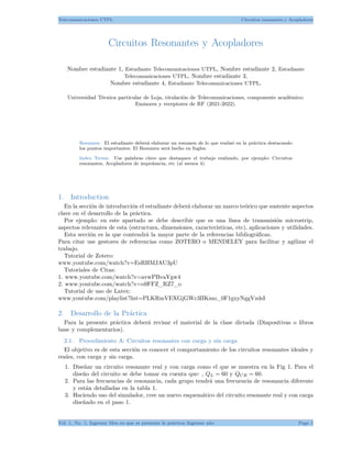 Telecomunicaciones UTPL Circuitos resonantes y Acopladores
Circuitos Resonantes y Acopladores
Nombre estudiante 1, Estudiante Telecomunicaciones UTPL, Nombre estudiante 2, Estudiante
Telecomunicaciones UTPL, Nombre estudiante 3,
Nombre estudiante 4, Estudiante Telecomunicaciones UTPL.
Universidad Técnica particular de Loja, titulación de Telecomunicaciones, componente académico:
Emisores y receptores de RF (2021-2022).
Resumen: El estudiante deberá elaborar un resumen de lo que realizó en la práctica destacando
los puntos importantes. El Resumen será hecho en Ingles.
Index Terms: Use palabras clave que destaquen el trabajo realizado, por ejemplo: Circuitos
resonantes, Acopladores de impedancia, etc (al menos 4).
1. Introduction
En la sección de introducción el estudiante deberá elaborar un marco teórico que sustente aspectos
clave en el desarrollo de la práctica.
Por ejemplo: en este apartado se debe describir que es una línea de transmisión microstrip,
aspectos relevantes de esta (estructura, dimensiones, características, etc), aplicaciones y utilidades.
Esta sección es la que contendrá la mayor parte de la referencias bibliográficas.
Para citar use gestores de referencias como ZOTERO o MENDELEY para facilitar y agilizar el
trabajo.
Tutorial de Zotero:
www.youtube.com/watch?v=EsRHMJAU3pU
Tutoriales de Citas:
1. www.youtube.com/watch?v=avwPBvaYgw4
2. www.youtube.com/watch?v=o9FFZ_RZ7_o
Tutorial de uso de Latex:
www.youtube.com/playlist?list=PLKRmVEXGjGWc3IIKmo_0F1gxyNggVzdsI
2. Desarrollo de la Práctica
Para la presente práctica deberá revisar el material de la clase dictada (Diapositivas o libros
base y complementarios).
2.1. Procedimiento A: Circuitos resonantes con carga y sin carga
El objetivo es de esta sección es conocer el comportamiento de los circuitos resonantes ideales y
reales, con carga y sin carga.
1. Diseñar un circuito resonante real y con carga como el que se muestra en la Fig 1. Para el
diseño del circuito se debe tomar en cuenta que: , QL = 60 y QCR = 60.
2. Para las frecuencias de resonancia, cada grupo tendrá una frecuencia de resonancia diferente
y están detalladas en la tabla 1.
3. Haciendo uso del simulador, cree un nuevo esquemático del circuito resonante real y con carga
diseñado en el paso 1.
Vol. 1, No. 1, Ingresar Mes en que se presenta la práctica Ingresar año Page 1
 