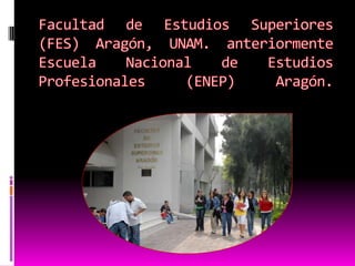 Facultad de Estudios Superiores (FES) Aragón, UNAM. anteriormente Escuela Nacional de Estudios Profesionales (ENEP) Aragón. 