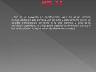 WEB  3.0 . Aún es un proyecto en construcción, Web 3.0 es un termino nuevo, apareció por primera vez en 2006 y actualmente existe un debate considerable en torno a lo que significa y cuál es la definición acertada; se utiliza para describir la evolución del uso y la interacciòn en la red a través de diferentes caminos 