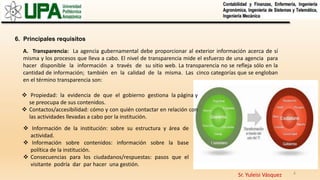 Sr. Yuleisi Vásquez 8
6. Principales requisitos
A. Transparencia: La agencia gubernamental debe proporcionar al exterior información acerca de sí
misma y los procesos que lleva a cabo. El nivel de transparencia mide el esfuerzo de una agencia para
hacer disponible la información a través de su sitio web. La transparencia no se refleja sólo en la
cantidad de información; también en la calidad de la misma. Las cinco categorías que se engloban
en el término transparencia son:
 Propiedad: la evidencia de que el gobierno gestiona la página y
se preocupa de sus contenidos.
 Contactos/accesibilidad: cómo y con quién contactar en relación con
las actividades llevadas a cabo por la institución.
 Información de la institución: sobre su estructura y área de
actividad.
 Información sobre contenidos: información sobre la base
política de la institución.
 Consecuencias para los ciudadanos/respuestas: pasos que el
visitante podría dar par hacer una gestión.
 
