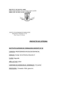PROVINCIA DE BUENOS AIRES 
DIRECCIÓN GENERAL DE CULTURA Y EDUCACIÓN 
DIRECCIÓN DE EDUCACIÓN SUPERIOR 
INSTITUTO SUPERIOR DE FORMACIÓN 
DOCENTE Y TÉCNICA Nº 35 
Prof. Vicente D´Abramo 
PROYECTO DE CÁTEDRA 
INSTITUTO SUPERIOR DE FORMACION DOCENTE Nº 35 
CARRERA: PROFESORADO EN EDUCACION INICIAL 
ESPACIO: Campo de la Práctica Docente II 
CURSO: Segundo 
AÑO LECTIVO: 2014 
CANTIDAD DE HORAS RELOJ SEMANALES: 4 (cuatro) 
PROFESORA : Fernandez Hebe genoveva 
 