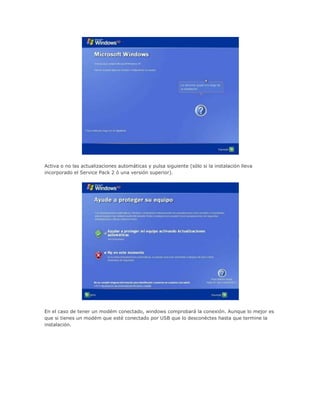 Activa o no las actualizaciones automáticas y pulsa siguiente (sólo si la instalación lleva
incorporado el Service Pack 2 ó una versión superior).
En el caso de tener un modém conectado, windows comprobará la conexión. Aunque lo mejor es
que si tienes un modém que esté conectado por USB que lo desconéctes hasta que termine la
instalación.
 