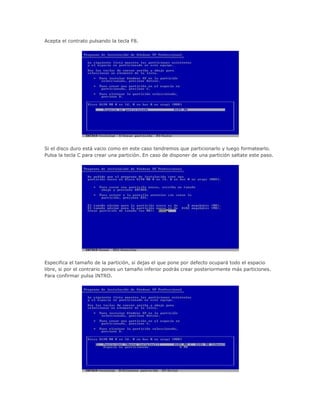 Acepta el contrato pulsando la tecla F8.
Si el disco duro está vacio como en este caso tendremos que particionarlo y luego formatearlo.
Pulsa la tecla C para crear una partición. En caso de disponer de una partición saltate este paso.
Especifica el tamaño de la partición, si dejas el que pone por defecto ocupará todo el espacio
libre, si por el contrario pones un tamaño inferior podrás crear posteriormente más particiones.
Para confirmar pulsa INTRO.
 
