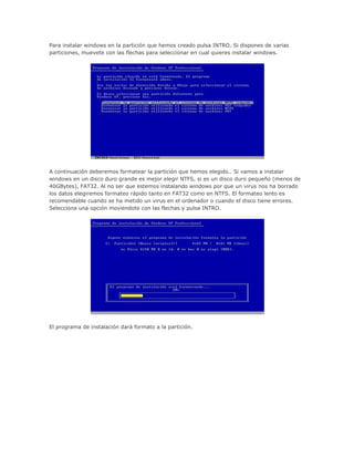 Para instalar windows en la partición que hemos creado pulsa INTRO. Si dispones de varias
particiones, muevete con las flechas para seleccionar en cual quieres instalar windows.
A continuación deberemos formatear la partición que hemos elegido.. Si vamos a instalar
windows en un disco duro grande es mejor elegir NTFS, si es un disco duro pequeño (menos de
40GBytes), FAT32. Al no ser que estemos instalando windows por que un virus nos ha borrado
los datos elegiremos formateo rápido tanto en FAT32 como en NTFS. El formateo lento es
recomendable cuando se ha metido un virus en el ordenador o cuando el disco tiene errores.
Selecciona una opción moviendote con las flechas y pulsa INTRO.
El programa de instalación dará formato a la partición.
 