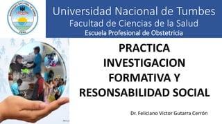 Universidad Nacional de Tumbes
Facultad de Ciencias de la Salud
Escuela Profesional de Obstetricia
Dr. Feliciano Victor Gutarra Cerrón
PRACTICA
INVESTIGACION
FORMATIVA Y
RESONSABILIDAD SOCIAL
 