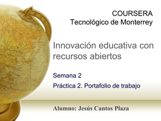COURSERA 
Tecnológico de Monterrey 
Innovación educativa con 
recursos abiertos 
Semana 2 
Práctica 2. Portafolio de trabajo 
Alumno: Jesús Cantos Plaza 
 
