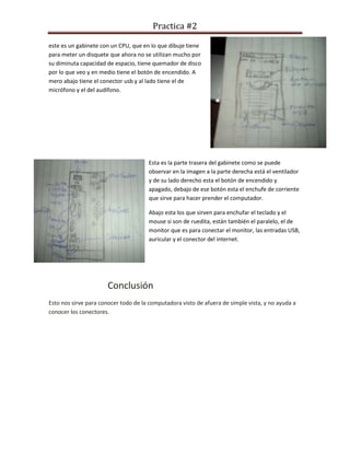 Practica #2
este es un gabinete con un CPU, que en lo que dibuje tiene
para meter un disquete que ahora no se utilizan mucho por
su diminuta capacidad de espacio, tiene quemador de disco
por lo que veo y en medio tiene el botón de encendido. A
mero abajo tiene el conector usb y al lado tiene el de
micrófono y el del audífono.
Esta es la parte trasera del gabinete como se puede
observar en la imagen a la parte derecha está el ventilador
y de su lado derecho esta el botón de encendido y
apagado, debajo de ese botón esta el enchufe de corriente
que sirve para hacer prender el computador.
Abajo esta los que sirven para enchufar el teclado y el
mouse si son de ruedita, están también el paralelo, el de
monitor que es para conectar el monitor, las entradas USB,
auricular y el conector del internet.
Conclusión
Esto nos sirve para conocer todo de la computadora visto de afuera de simple vista, y no ayuda a
conocer los conectores.
 