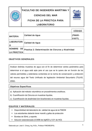 FACULTAD DE INGENIERÍA MARÍTIMA Y
CIENCIAS DEL MAR
FICHA DE LA PRÁCTICA PARA
LABORATORIO
CÓDIGO
MATERIA
Calidad de Agua (FMAR-
01677)
LABORATORI
O
Calidad de Agua
NOMBRE DE
LA PRÁCTICA
Practica 2: Determinación de Cloruros y Alcalinidad
OBJETIVOS GENERALES:
Analizar distintas muestras de agua con el fin de determinar ciertos parámetros para
determinar si el agua está apta para el uso que se le quiere dar en función de los
valores permisibles y estándares contenidos en la norma de conservación y protección
del recurso agua del Texto Unificado de legislación Ambiental Secundario (TULAS,
2002).
Objetivos Específicos
a) Aplicación del método volumétrico en procedimientos analíticos.
b) Cuantificación de Cloruros en muestras líquidas.
c) Cuantificación de alcalinidad (Ion bicarbonato) en muestras líquidas.
EQUIPOS Y MATERIALES:
 Disponibilidad del laboratorio de calidad de agua de la FIMCM
 Los estudiantes deberán tener mandil y gafas de protección
 Buretas de 50mL y soporte.
 Solución estandarizada (0.0096 de AgNO3 y 0.01 de HCl)
Elaborado por: José V. Chang, Ing. M.Sc., Profesor FIMCMESPOL 1
 