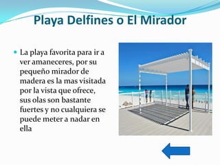 Playa Delfines o El Mirador
 La playa favorita para ir a

ver amaneceres, por su
pequeño mirador de
madera es la mas visitada
por la vista que ofrece,
sus olas son bastante
fuertes y no cualquiera se
puede meter a nadar en
ella

 