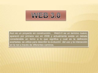 WEB 3.0 Aun es un proyecto en construcción,   Web3.0 es un termino nuevo, apareció por primera vez en 2006 y actualmente existe un debate considerable en torno a lo que significa y cual es la definición acertadas; se utiliza para describir la evolución  del uso y la interacción en la red a través de diferentes caminos. 