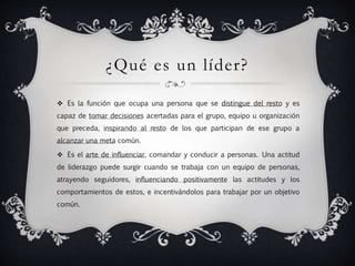 ¿Qué es un líder?
 Es la función que ocupa una persona que se distingue del resto y es
capaz de tomar decisiones acertadas para el grupo, equipo u organización
que preceda, inspirando al resto de los que participan de ese grupo a
alcanzar una meta común.
 Es el arte de influenciar, comandar y conducir a personas. Una actitud
de liderazgo puede surgir cuando se trabaja con un equipo de personas,
atrayendo seguidores, influenciando positivamente las actitudes y los
comportamientos de estos, e incentivándolos para trabajar por un objetivo
común.
 