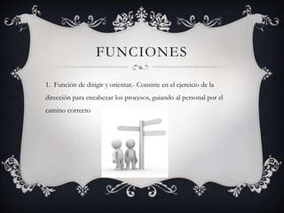 FUNCIONES
1. Función de dirigir y orientar.- Consiste en el ejercicio de la
dirección para encabezar los procesos, guiando al personal por el
camino correcto
 