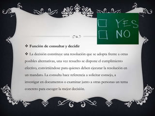  Función de consultar y decidir
 La decisión constituye una resolución que se adopta frente a otras
posibles alternativas, una vez resuelto se dispone el cumplimiento
efectivo, convirtiéndose para quienes deben ejecutar la resolución en
un mandato. La consulta hace referencia a solicitar consejo, a
investigar en documentos o examinar junto a otras personas un tema
concreto para escoger la mejor decisión.
 