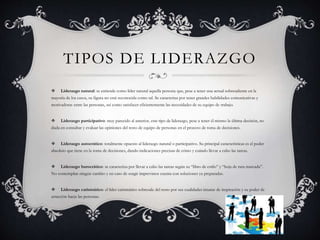 TIPOS DE LIDERAZGO
 Liderazgo natural: se entiende como líder natural aquella persona que, pese a tener una actual sobresaliente en la
mayoría de los casos, su figura no está reconocida como tal. Se caracteriza por tener grandes habilidades comunicativas y
motivadoras entre las personas, así como satisfacer eficientemente las necesidades de su equipo de trabajo.
 Liderazgo participativo: muy parecido al anterior, este tipo de liderazgo, pese a tener él mismo la última decisión, no
duda en consultar y evaluar las opiniones del resto de equipo de personas en el proceso de toma de decisiones.
 Liderazgo autocrático: totalmente opuesto al liderazgo natural o participativo. Su principal características es el poder
absoluto que tiene en la toma de decisiones, dando indicaciones precisas de cómo y cuándo llevar a cabo las tareas.
 Liderazgo burocrático: se caracteriza por llevar a cabo las tareas según su “libro de estilo” y “hoja de ruta marcada”.
No contemplan ningún cambio y en caso de surgir imprevistos cuenta con soluciones ya preparadas.
 Liderazgo carismático: el líder carismático sobresale del resto por sus cualidades innatas de inspiración y su poder de
atracción hacia las personas.
 