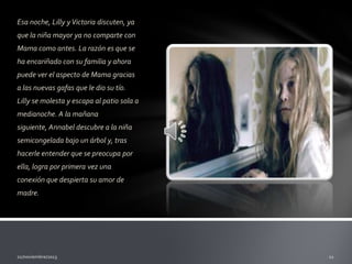 Esa noche, Lilly y Victoria discuten, ya
que la niña mayor ya no comparte con
Mama como antes. La razón es que se
ha encariñado con su familia y ahora
puede ver el aspecto de Mama gracias
a las nuevas gafas que le dio su tío.
Lilly se molesta y escapa al patio sola a
medianoche. A la mañana

siguiente, Annabel descubre a la niña
semicongelada bajo un árbol y, tras
hacerle entender que se preocupa por
ella, logra por primera vez una
conexión que despierta su amor de
madre.

 