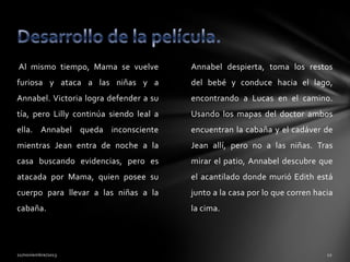 Al mismo tiempo, Mama se vuelve

Annabel despierta, toma los restos

furiosa y ataca a las niñas y a

del bebé y conduce hacia el lago,

Annabel. Victoria logra defender a su

encontrando a Lucas en el camino.

tía, pero Lilly continúa siendo leal a

Usando los mapas del doctor ambos

ella. Annabel queda inconsciente

encuentran la cabaña y el cadáver de

mientras Jean entra de noche a la

Jean allí, pero no a las niñas. Tras

casa buscando evidencias, pero es

mirar el patio, Annabel descubre que

atacada por Mama, quien posee su

el acantilado donde murió Edith está

cuerpo para llevar a las niñas a la

junto a la casa por lo que corren hacia

cabaña.

la cima.

 