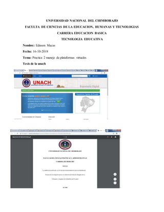UNIVERSIDAD NACIONAL DEL CHIMBORAZO
FACULTA DE CIENCIAS DE LA EDUCACION, HUMANAS Y TECNOLOGIAS
CARRERA EDUCACION BASICA
TECNOLOGIA EDUCATIVA
Nombre: Edisson Macas
Fecha: 16-10-2018
Tema: Practica 2 manejo de plataformas virtuales
Tesis de la unach
 
