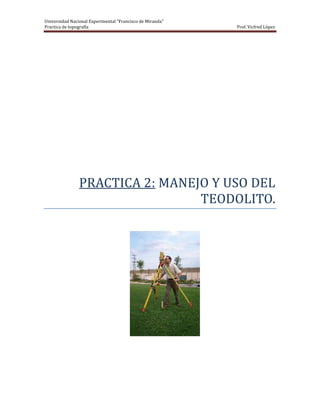 Universidad Nacional Experimental “Francisco de Miranda”
Practica de topografía                                     Prof. Vicfred López




                PRACTICA 2: MANEJO Y USO DEL
                                 TEODOLITO.
 