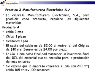 Practica 2 Manufacturera Electrónica S.A.
La empresa Manufacturera Electrónica, S.A., para
producir cada producto, requiere los siguientes
materiales:
Producto A
 cable 2 mts
 Chips 1 pieza
 Sensores 1 pza
 El costo del cable es de $2.00 el metro, el del Chip es
de $10 y el Sensor es de $4.00 por pieza.
 La Cía. Tiene como finalidad mantener un inventario final
del 10% del material que se necesita para la producción
del mes en curso
 Se espera que la empresa comience el año con 210 mts
5
cable 105 chis y 100 sensores


 