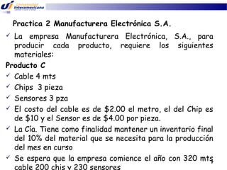 Practica 2 Manufacturera Electrónica S.A.
La empresa Manufacturera Electrónica, S.A., para
producir cada producto, requiere los siguientes
materiales:
Producto C
 Cable 4 mts
 Chips 3 pieza
 Sensores 3 pza
 El costo del cable es de $2.00 el metro, el del Chip es
de $10 y el Sensor es de $4.00 por pieza.
 La Cía. Tiene como finalidad mantener un inventario final
del 10% del material que se necesita para la producción
del mes en curso
 Se espera que la empresa comience el año con 320 mts
7
cable 200 chis y 230 sensores


 