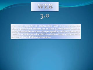 WEB 3.0 Aún es un proyecto en construcción, Web 3.0 es un término nuevo, apareció por primera vez en 2006 y actualmente existe un debate considerable en torno a lo que significa y cuál es la definición acertada; se utiliza para describir la evolución del uso y la interacción en la red a través de diferentes caminos. 