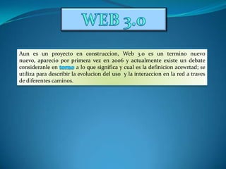 WEB 3.0 Aun es un proyecto en construccion, Web 3.0 es un termino nuevo nuevo, aparecio por primera vez en 2006 y actualmente existe un debate consideranle en torno a lo que significa y cual es la definicionacewrtad; se utiliza para describir la evolucion del uso  y la interaccion en la red a traves de diferentes caminos. 