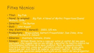 Fitxa tècnica:
• Títol: Big Fish
• Novel·la original: Big Fish: A Novel of Mythic Proportions (Daniel
Wallace, 1998)
• Director: Tim Burton
• Guió: John August
• Any d’estrena i duració: 2003, 125 min.
• Productors: Bruce Cohen, Katterli Frauenfelder, Dan Jinks, Arne
Schmidt, Richard D. Zanuck
• Gèneres: Aventura, fantasia, drama
• Sinopsi: William Bloom torna a casa per estar al costat del seu pare
moribund. Una vegada més es veu obligat a escoltar-ho mentre explica les
interminables històries de la seva joventut. Però, en aquesta ocasió,
tractarà d'esbrinar coses que li permetin conèixer millor al seu pare,
encara que per això haurà de separar clarament realitat i fantasia,
elements que apareixen sempre barrejats en els relats del seu progenitor.
 
