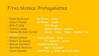 Fitxa tècnica: Protagonistes
• Ewan McGregor Ed Bloom - Jove
• Albert Finney Ed Bloom - Adult
• Billy Crudup Will Bloom
• Jessica Lange Sandra Bloom - Adulta
• Helena Bonham Carter Jenny - Jove / Jenny - Adulta / La
bruixa
• Alison Lohman Sandra Bloom - Jove
• Robert Guillaume Dr. Bennett - Adult
• Marion Cotillard Josephine Bloom
• Matthew McGrory Karl - El gegant
• David Denman Don Price – a l’edat de 18-22 anys
 