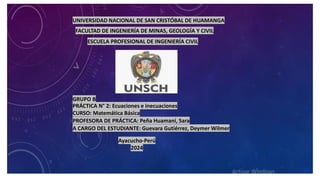 UNIVERSIDAD NACIONAL DE SAN CRISTÓBAL DE HUAMANGA
FACULTAD DE INGENIERÍA DE MINAS, GEOLOGÍA Y CIVIL
ESCUELA PROFESIONAL DE INGENIERÍA CIVIL
CURSO: Matemática Básica
PROFESORA DE PRÁCTICA: Peña Huamani, Sara
A CARGO DEL ESTUDIANTE: Guevara Gutiérrez, Deymer Wilmer
Ayacucho-Perú
2024
PRÁCTICA N° 2: Ecuaciones e inecuaciones
GRUPO B
 