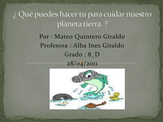 ¿ Qué puedes hacer tu para cuidar nuestro  planeta tierra  ? Por : Mateo Quintero Giraldo Profesora : Alba Ines Giraldo  Grado : 8_D 28/04/2011 