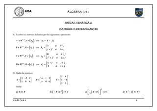 ÁLGEBRA (71)
PRÁCTICA II 8
UNIDAD TEMÁTICA 2
MATRICES Y DETERMINANTES
1) Escribir las matrices definidas por las siguientes expresiones:
  con2 3
, 1 2x
ij ijA A a a j    
  con3 3
2
3
,x
ij ij
si i j
B B b b
i j si i j

    
 
  con3 3
2 2
2
,x
ij ij
i si i j
C C c c
i j si i j

    
 
  con3 2 3
,
0
x
ij ij
i j si i j
D D d d
si i j
 
    

2) Dadas las matrices
2 6
2 5 3 4 1 2
1 1
1 0 4 1 0 6
2 2
A B C
 
      
             
 
Hallar:
a) 4 A B b)   3T
B C A   c)  
1
2
2
T
A B C
 
  
 
d)  2T
C A B 
 