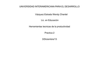 UNIVERSIDAD INTERAMERICANA PARA EL DESARROLLO
Vázquez Estrada Wendy Chantel
Lic. en Educación
Herramientas tecnicas de la productividad
Practica 2
3/Diciembre/13
 
