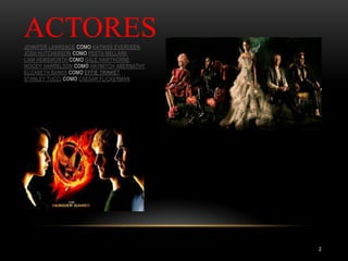 ACTORES
JENNIFER LAWRENCE COMO KATNISS EVERDEEN
JOSH HUTCHERSON COMO PEETA MELLARK
LIAM HEMSWORTH COMO GALE HAWTHORNE
WOODY HARRELSON COMO HAYMITCH ABERNATHY
ELIZABETH BANKS COMO EFFIE TRINKET
STANLEY TUCCI COMO CAESAR FLICKERMAN
2