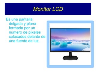 Monitor LCD
Es una pantalla
delgada y plana
formada por un
número de píxeles
colocados delante de
una fuente de luz.
 